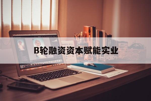 都匀市B轮融资资本赋能实业(b轮融资公司值得工作吗)